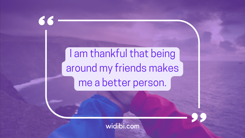 I am thankful that being around my friends makes me a better person.