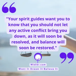 Your spirit guides want you to know that you should not let any active conflict bring you down, as it will soon be resolved, and balance will soon be restored.
